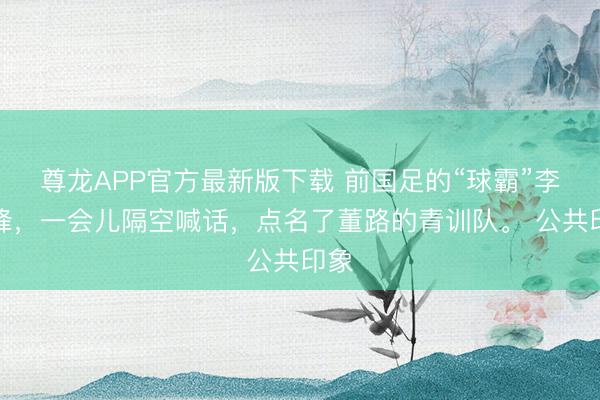 尊龙APP官方最新版下载 前国足的“球霸”李玮峰，一会儿隔空喊话，点名了董路的青训队。 公共印象