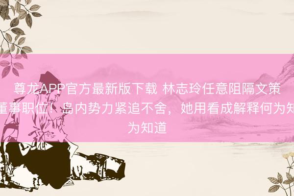 尊龙APP官方最新版下载 林志玲任意阻隔文策院董事职位!岛内势力紧追不舍,她用看成解释何为知道