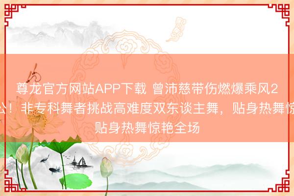 尊龙官方网站APP下载 曾沛慈带伤燃爆乘风2026五公!非专科舞者挑战高难度双东谈主舞,贴身热舞惊艳全场